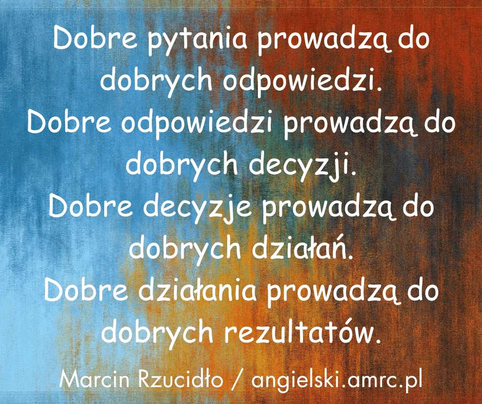 Dobre pytania prowadzą do dobrych odpowiedzi.
Dobre odpowiedzi prowadzą do dobrych decyzji.
Dobre decyzje prowadzą do dobrych działań.
Dobre działania prowadzą do dobrych rezultatów.