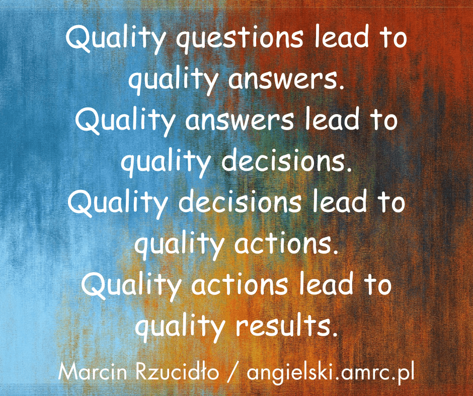 Quality questions lead to quality answers.
Quality answers lead to quality decisions. 
Quality decisions lead to quality actions.
Quality actions lead to quality results.